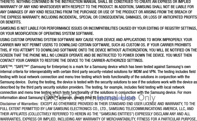 THERETO. NOTHING CONTAINED IN THE INSTRUCTION MANUAL SHALL BE CONSTRUED TO CREATE AN EXPRESS OR IMPLIED WARRANTY OF ANY KIND WHATSOEVER WITH RESPECT TO THE PRODUCT. IN ADDITION, SAMSUNG SHALL NOT BE LIABLE FOR ANY DAMAGES OF ANY KIND RESULTING FROM THE PURCHASE OR USE OF THE PRODUCT OR ARISING FROM THE BREACH OF THE EXPRESS WARRANTY, INCLUDING INCIDENTAL, SPECIAL OR CONSEQUENTIAL DAMAGES, OR LOSS OF ANTICIPATED PROFITS OR BENEFITS.SAMSUNG IS NOT LIABLE FOR PERFORMANCE ISSUES OR INCOMPATIBILITIES CAUSED BY YOUR EDITING OF REGISTRY SETTINGS, OR YOUR MODIFICATION OF OPERATING SYSTEM SOFTWARE. USING CUSTOM OPERATING SYSTEM SOFTWARE MAY CAUSE YOUR DEVICE AND APPLICATIONS TO WORK IMPROPERLY. YOUR CARRIER MAY NOT PERMIT USERS TO DOWNLOAD CERTAIN SOFTWARE, SUCH AS CUSTOM OS. IF YOUR CARRIER PROHIBITS THIS, IF YOU ATTEMPT TO DOWNLOAD SOFTWARE ONTO THE DEVICE WITHOUT AUTHORIZATION, YOU WILL BE NOTIFIED ON THE SCREEN THAT THE PHONE WILL NO LONGER OPERATE AND BE INSTRUCTED TO POWER DOWN THE DEVICE. YOU MUST THEN CONTACT YOUR CARRIER TO RESTORE THE DEVICE TO THE CARRIER-AUTHORIZED SETTINGS.SAFE™: &quot;SAFE™&quot; (Samsung for Enterprise) is a mark for a Samsung device which has been tested against Samsung&apos;s own internal criteria for interoperability with certain third party security-related solutions for MDM and VPN. The testing includes field testing with local network connection and menu tree testing which tests functionality of the solutions in conjunction with the Samsung device.  During the testing, the device is tested with the security solutions to see if the solutions work with the device as described by the third party security solution providers. The testing, for example, includes field testing with local network connection and menu tree testing which tests functionality of the solutions in conjunction with the Samsung device. For more information about Samsung&apos;s SAFE™ program, please refer to www.samsung.com/us/safe.Disclaimer of Warranties:  EXCEPT AS OTHERWISE PROVIDED IN THEIR STANDARD END USER LICENSE AND WARRANTY, TO THE FULL EXTENT PERMITTED BY LAW SAMSUNG ELECTRONICS CO., LTD., SAMSUNG TELECOMMUNICATIONS AMERICA, LLC, AND THEIR AFFILIATES (COLLECTIVELY REFERRED TO HEREIN AS THE &quot;SAMSUNG ENTITIES&quot;) EXPRESSLY DISCLAIM ANY AND ALL WARRANTIES, EXPRESS OR IMPLIED, INCLUDING ANY WARRANTY OF MERCHANTABILITY, FITNESS FOR A PARTICULAR PURPOSE, DRAFT For Internal Use Only