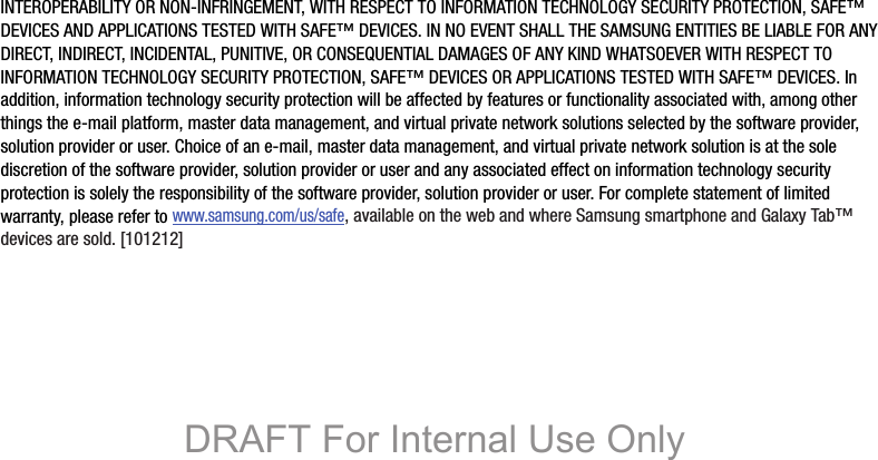 INTEROPERABILITY OR NON-INFRINGEMENT, WITH RESPECT TO INFORMATION TECHNOLOGY SECURITY PROTECTION, SAFE™ DEVICES AND APPLICATIONS TESTED WITH SAFE™ DEVICES. IN NO EVENT SHALL THE SAMSUNG ENTITIES BE LIABLE FOR ANY DIRECT, INDIRECT, INCIDENTAL, PUNITIVE, OR CONSEQUENTIAL DAMAGES OF ANY KIND WHATSOEVER WITH RESPECT TO INFORMATION TECHNOLOGY SECURITY PROTECTION, SAFE™ DEVICES OR APPLICATIONS TESTED WITH SAFE™ DEVICES. In addition, information technology security protection will be affected by features or functionality associated with, among other things the e-mail platform, master data management, and virtual private network solutions selected by the software provider, solution provider or user. Choice of an e-mail, master data management, and virtual private network solution is at the sole discretion of the software provider, solution provider or user and any associated effect on information technology security protection is solely the responsibility of the software provider, solution provider or user. For complete statement of limited warranty, please refer to www.samsung.com/us/safe, available on the web and where Samsung smartphone and Galaxy Tab™ devices are sold. [101212] DRAFT For Internal Use Only