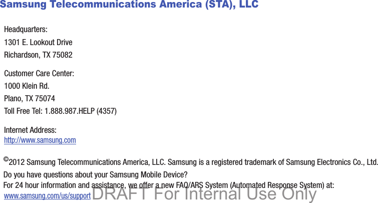 Samsung Telecommunications America (STA), LLC   ©2012 Samsung Telecommunications America, LLC. Samsung is a registered trademark of Samsung Electronics Co., Ltd.Do you have questions about your Samsung Mobile Device? For 24 hour information and assistance, we offer a new FAQ/ARS System (Automated Response System) at:www.samsung.com/us/supportHeadquarters:1301 E. Lookout DriveRichardson, TX 75082Customer Care Center:1000 Klein Rd.Plano, TX 75074Toll Free Tel: 1.888.987.HELP (4357)Internet Address: http://www.samsung.comDRAFT For Internal Use Only