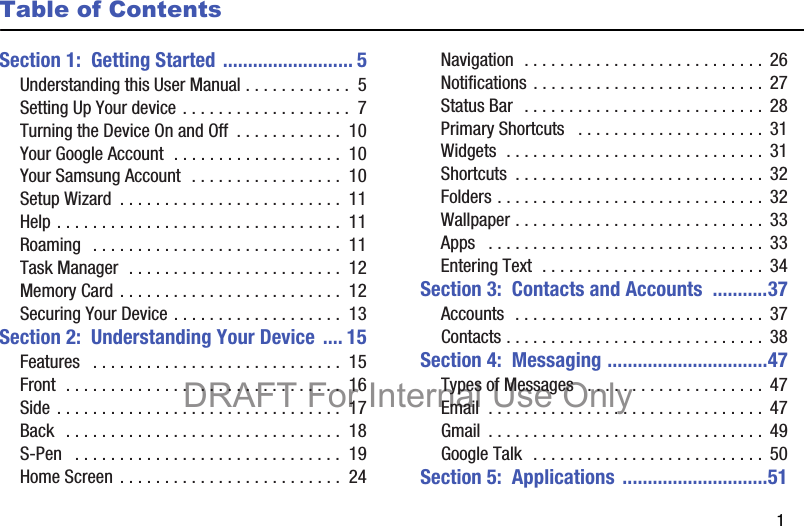        1Table of ContentsSection 1:  Getting Started .......................... 5Understanding this User Manual . . . . . . . . . . . .  5Setting Up Your device . . . . . . . . . . . . . . . . . . .  7Turning the Device On and Off  . . . . . . . . . . . .  10Your Google Account  . . . . . . . . . . . . . . . . . . .  10Your Samsung Account  . . . . . . . . . . . . . . . . .  10Setup Wizard  . . . . . . . . . . . . . . . . . . . . . . . . .  11Help . . . . . . . . . . . . . . . . . . . . . . . . . . . . . . . .  11Roaming   . . . . . . . . . . . . . . . . . . . . . . . . . . . .  11Task Manager  . . . . . . . . . . . . . . . . . . . . . . . .  12Memory Card . . . . . . . . . . . . . . . . . . . . . . . . .  12Securing Your Device . . . . . . . . . . . . . . . . . . .  13Section 2:  Understanding Your Device .... 15Features   . . . . . . . . . . . . . . . . . . . . . . . . . . . .  15Front  . . . . . . . . . . . . . . . . . . . . . . . . . . . . . . .  16Side . . . . . . . . . . . . . . . . . . . . . . . . . . . . . . . .  17Back  . . . . . . . . . . . . . . . . . . . . . . . . . . . . . . .  18S-Pen   . . . . . . . . . . . . . . . . . . . . . . . . . . . . . .  19Home Screen . . . . . . . . . . . . . . . . . . . . . . . . .  24Navigation  . . . . . . . . . . . . . . . . . . . . . . . . . . .  26Notifications . . . . . . . . . . . . . . . . . . . . . . . . . . 27Status Bar  . . . . . . . . . . . . . . . . . . . . . . . . . . .  28Primary Shortcuts   . . . . . . . . . . . . . . . . . . . . .  31Widgets  . . . . . . . . . . . . . . . . . . . . . . . . . . . . .  31Shortcuts  . . . . . . . . . . . . . . . . . . . . . . . . . . . . 32Folders . . . . . . . . . . . . . . . . . . . . . . . . . . . . . . 32Wallpaper . . . . . . . . . . . . . . . . . . . . . . . . . . . .  33Apps   . . . . . . . . . . . . . . . . . . . . . . . . . . . . . . .  33Entering Text  . . . . . . . . . . . . . . . . . . . . . . . . .  34Section 3:  Contacts and Accounts  ...........37Accounts  . . . . . . . . . . . . . . . . . . . . . . . . . . . . 37Contacts . . . . . . . . . . . . . . . . . . . . . . . . . . . . .  38Section 4:  Messaging ................................47Types of Messages   . . . . . . . . . . . . . . . . . . . .  47Email  . . . . . . . . . . . . . . . . . . . . . . . . . . . . . . .  47Gmail  . . . . . . . . . . . . . . . . . . . . . . . . . . . . . . .  49Google Talk  . . . . . . . . . . . . . . . . . . . . . . . . . .  50Section 5:  Applications .............................51DRAFT For Internal Use Only