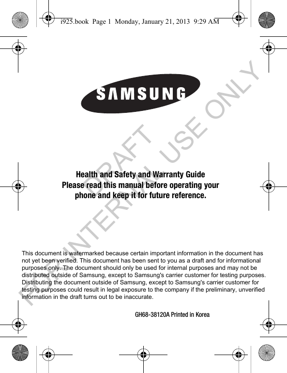 GH68-38120A Printed in Korea Health and Safety and Warranty GuidePlease read this manual before operating yourphone and keep it for future reference.i925.book Page 1 Monday, January 21, 2013 9:29 AMThis document is watermarked because certain important information in the document has not yet been verified. This document has been sent to you as a draft and for informational purposes only. The document should only be used for internal purposes and may not be distributed outside of Samsung, except to Samsung's carrier customer for testing purposes. Distributing the document outside of Samsung, except to Samsung's carrier customer for testing purposes could result in legal exposure to the company if the preliminary, unverified information in the draft turns out to be inaccurate. DRAFT FOR INTERNAL USE ONLY