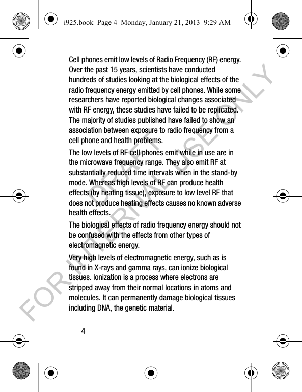 4Cell phones emit low levels of Radio Frequency (RF) energy. Over the past 15 years, scientists have conducted hundreds of studies looking at the biological effects of the radio frequency energy emitted by cell phones. While some researchers have reported biological changes associated with RF energy, these studies have failed to be replicated. The majority of studies published have failed to show an association between exposure to radio frequency from a cell phone and health problems.The low levels of RF cell phones emit while in use are in the microwave frequency range. They also emit RF at substantially reduced time intervals when in the stand-by mode. Whereas high levels of RF can produce health effects (by heating tissue), exposure to low level RF that does not produce heating effects causes no known adverse health effects.The biological effects of radio frequency energy should not be confused with the effects from other types of electromagnetic energy.Very high levels of electromagnetic energy, such as is found in X-rays and gamma rays, can ionize biological tissues. Ionization is a process where electrons are stripped away from their normal locations in atoms and molecules. It can permanently damage biological tissues including DNA, the genetic material.i925.book Page 4 Monday, January 21, 2013 9:29 AMDRAFT FOR INTERNAL USE ONLY