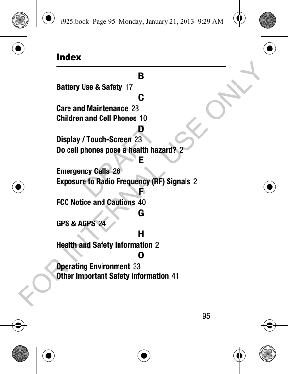 95IndexBBattery Use & Safety 17CCare and Maintenance 28Children and Cell Phones 10DDisplay / Touch-Screen 23Do cell phones pose a health hazard? 2EEmergency Calls 26Exposure to Radio Frequency (RF) Signals 2FFCC Notice and Cautions 40GGPS & AGPS 24HHealth and Safety Information 2OOperating Environment 33Other Important Safety Information 41i925.book Page 95 Monday, January 21, 2013 9:29 AMDRAFT FOR INTERNAL USE ONLY
