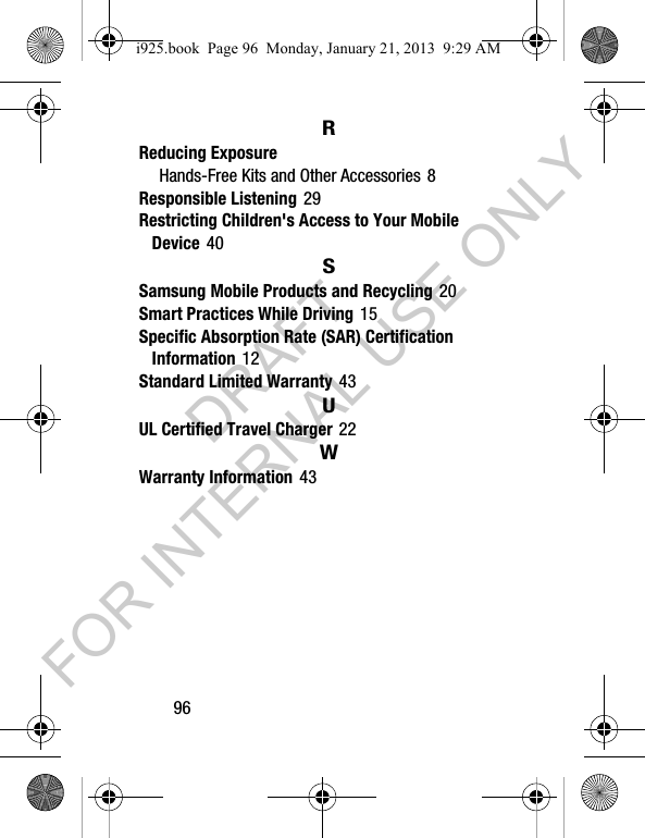 96RReducing ExposureHands-Free Kits and Other Accessories 8Responsible Listening 29Restricting Children's Access to Your Mobile Device 40SSamsung Mobile Products and Recycling 20Smart Practices While Driving 15Specific Absorption Rate (SAR) CertificationInformation 12Standard Limited Warranty 43UUL Certified Travel Charger 22WWarranty Information 43i925.book Page 96 Monday, January 21, 2013 9:29 AMDRAFT FOR INTERNAL USE ONLY