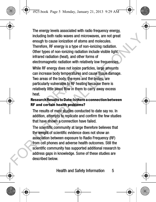 Health and Safety Information 5The energy levels associated with radio frequency energy, including both radio waves and microwaves, are not great enough to cause ionization of atoms and molecules. Therefore, RF energy is a type of non-ionizing radiation. Other types of non-ionizing radiation include visible light, infrared radiation (heat), and other forms of electromagnetic radiation with relatively low frequencies.While RF energy does not ionize particles, large amounts can increase body temperatures and cause tissue damage. Two areas of the body, the eyes and the testes, are particularly vulnerable to RF heating because there is relatively little blood flow in them to carry away excess heat.Research Results to Date: Is there a connection between RF and certain health problems?The results of most studies conducted to date say no. In addition, attempts to replicate and confirm the few studies that have shown a connection have failed.The scientific community at large therefore believes that the weight of scientific evidence does not show an association between exposure to Radio Frequency (RF) from cell phones and adverse health outcomes. Still the scientific community has supported additional research to address gaps in knowledge. Some of these studies are described below.i925.book Page 5 Monday, January 21, 2013 9:29 AMDRAFT FOR INTERNAL USE ONLY