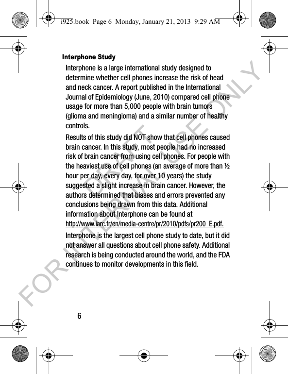 6Interphone StudyInterphone is a large international study designed to determine whether cell phones increase the risk of head and neck cancer. A report published in the International Journal of Epidemiology (June, 2010) compared cell phone usage for more than 5,000 people with brain tumors (glioma and meningioma) and a similar number of healthy controls.Results of this study did NOT show that cell phones caused brain cancer. In this study, most people had no increased risk of brain cancer from using cell phones. For people with the heaviest use of cell phones (an average of more than ½ hour per day, every day, for over 10 years) the study suggested a slight increase in brain cancer. However, the authors determined that biases and errors prevented any conclusions being drawn from this data. Additional information about Interphone can be found at http://www.iarc.fr/en/media-centre/pr/2010/pdfs/pr200_E.pdf.Interphone is the largest cell phone study to date, but it did not answer all questions about cell phone safety. Additional research is being conducted around the world, and the FDA continues to monitor developments in this field.i925.book Page 6 Monday, January 21, 2013 9:29 AMDRAFT FOR INTERNAL USE ONLY