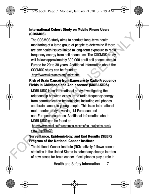 Health and Safety Information 7International Cohort Study on Mobile Phone Users (COSMOS)The COSMOS study aims to conduct long-term health monitoring of a large group of people to determine if there are any health issues linked to long-term exposure to radio frequency energy from cell phone use. The COSMOS study will follow approximately 300,000 adult cell phone users in Europe for 20 to 30 years. Additional information about the COSMOS study can be found at http://www.ukcosmos.org/index.html.Risk of Brain Cancer from Exposure to Radio Frequency Fields in Childhood and Adolescence (MOBI-KIDS)MOBI-KIDS is an international study investigating the relationship between exposure to radio frequency energy from communication technologies including cell phones and brain cancer in young people. This is an international multi-center study involving 14 European and non-European countries. Additional information about MOBI-KIDS can be found at http://www.creal.cat/programes-recerca/en_projectes-creal/view.php?ID=39.Surveillance, Epidemiology, and End Results (SEER) Program of the National Cancer InstituteThe National Cancer Institute (NCI) actively follows cancer statistics in the United States to detect any change in rates of new cases for brain cancer. If cell phones play a role in i925.book Page 7 Monday, January 21, 2013 9:29 AMDRAFT FOR INTERNAL USE ONLY