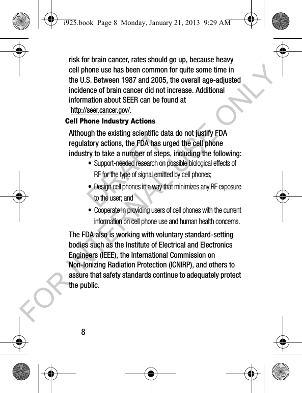 8risk for brain cancer, rates should go up, because heavy cell phone use has been common for quite some time in the U.S. Between 1987 and 2005, the overall age-adjusted incidence of brain cancer did not increase. Additional information about SEER can be found at http://seer.cancer.gov/.Cell Phone Industry ActionsAlthough the existing scientific data do not justify FDA regulatory actions, the FDA has urged the cell phone industry to take a number of steps, including the following:•Support-needed research on possible biological effects of RF for the type of signal emitted by cell phones;•Design cell phones in a way that minimizes any RF exposure to the user; and•Cooperate in providing users of cell phones with the current information on cell phone use and human health concerns.The FDA also is working with voluntary standard-setting bodies such as the Institute of Electrical and Electronics Engineers (IEEE), the International Commission on Non-Ionizing Radiation Protection (ICNIRP), and others to assure that safety standards continue to adequately protect the public.i925.book Page 8 Monday, January 21, 2013 9:29 AMDRAFT FOR INTERNAL USE ONLY