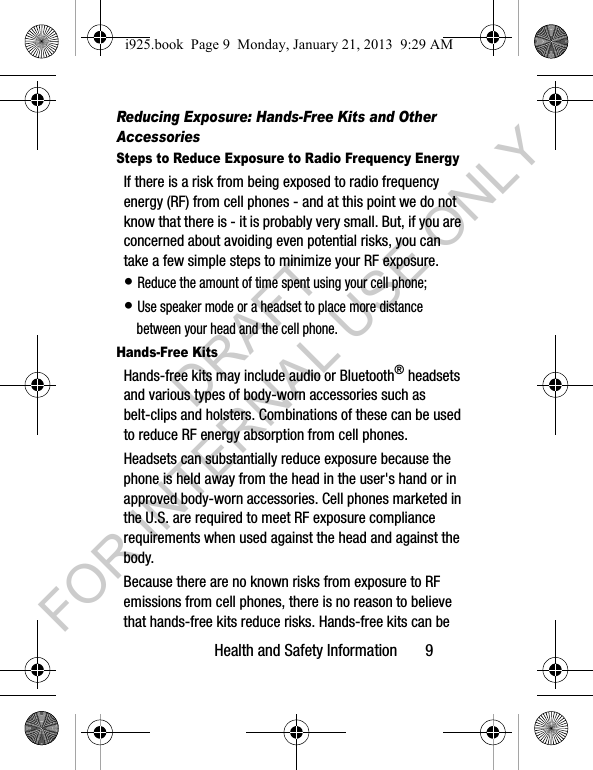 Health and Safety Information 9Reducing Exposure: Hands-Free Kits and Other AccessoriesSteps to Reduce Exposure to Radio Frequency EnergyIf there is a risk from being exposed to radio frequency energy (RF) from cell phones - and at this point we do not know that there is - it is probably very small. But, if you are concerned about avoiding even potential risks, you can take a few simple steps to minimize your RF exposure.• Reduce the amount of time spent using your cell phone;• Use speaker mode or a headset to place more distance between your head and the cell phone.Hands-Free KitsHands-free kits may include audio or Bluetooth® headsets and various types of body-worn accessories such as belt-clips and holsters. Combinations of these can be used to reduce RF energy absorption from cell phones.Headsets can substantially reduce exposure because the phone is held away from the head in the user's hand or in approved body-worn accessories. Cell phones marketed in the U.S. are required to meet RF exposure compliance requirements when used against the head and against the body.Because there are no known risks from exposure to RF emissions from cell phones, there is no reason to believe that hands-free kits reduce risks. Hands-free kits can be i925.book Page 9 Monday, January 21, 2013 9:29 AMDRAFT FOR INTERNAL USE ONLY