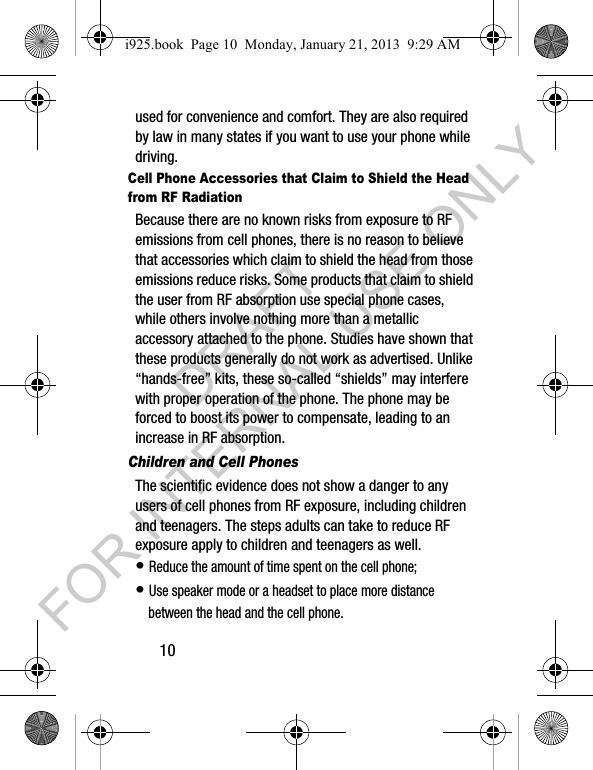 10used for convenience and comfort. They are also required by law in many states if you want to use your phone while driving.Cell Phone Accessories that Claim to Shield the Head from RF RadiationBecause there are no known risks from exposure to RF emissions from cell phones, there is no reason to believe that accessories which claim to shield the head from those emissions reduce risks. Some products that claim to shield the user from RF absorption use special phone cases, while others involve nothing more than a metallic accessory attached to the phone. Studies have shown that these products generally do not work as advertised. Unlike “hands-free” kits, these so-called “shields” may interfere with proper operation of the phone. The phone may be forced to boost its power to compensate, leading to an increase in RF absorption.Children and Cell PhonesThe scientific evidence does not show a danger to any users of cell phones from RF exposure, including children and teenagers. The steps adults can take to reduce RF exposure apply to children and teenagers as well.• Reduce the amount of time spent on the cell phone;• Use speaker mode or a headset to place more distance between the head and the cell phone.i925.book Page 10 Monday, January 21, 2013 9:29 AMDRAFT FOR INTERNAL USE ONLY