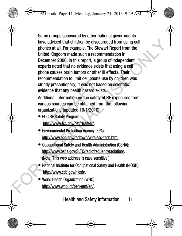 Health and Safety Information 11Some groups sponsored by other national governments have advised that children be discouraged from using cell phones at all. For example, The Stewart Report from the United Kingdom made such a recommendation in December 2000. In this report, a group of independent experts noted that no evidence exists that using a cell phone causes brain tumors or other ill effects. Their recommendation to limit cell phone use by children was strictly precautionary; it was not based on scientific evidence that any health hazard exists.Additional information on the safety of RF exposures from various sources can be obtained from the following organizations (updated 10/1/2010):• FCC RF Safety Program: http://www.fcc.gov/oet/rfsafety/.• Environmental Protection Agency (EPA):http://www.epa.gov/radtown/wireless-tech.html.• Occupational Safety and Health Administration (OSHA): http://www.osha.gov/SLTC/radiofrequencyradiation/. (Note: This web address is case sensitive.)• National Institute for Occupational Safety and Health (NIOSH): http://www.cdc.gov/niosh/.• World Health Organization (WHO): http://www.who.int/peh-emf/en/.i925.book Page 11 Monday, January 21, 2013 9:29 AMDRAFT FOR INTERNAL USE ONLY
