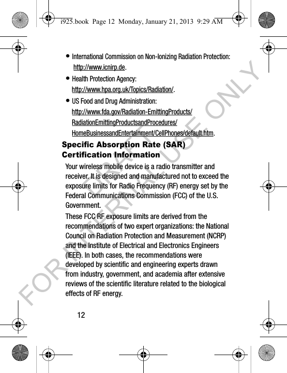 12• International Commission on Non-Ionizing Radiation Protection: http://www.icnirp.de.• Health Protection Agency: http://www.hpa.org.uk/Topics/Radiation/.• US Food and Drug Administration: http://www.fda.gov/Radiation-EmittingProducts/RadiationEmittingProductsandProcedures/HomeBusinessandEntertainment/CellPhones/default.htm.Specific Absorption Rate (SAR) Certification InformationYour wireless mobile device is a radio transmitter and receiver. It is designed and manufactured not to exceed the exposure limits for Radio Frequency (RF) energy set by the Federal Communications Commission (FCC) of the U.S. Government.These FCC RF exposure limits are derived from the recommendations of two expert organizations: the National Council on Radiation Protection and Measurement (NCRP) and the Institute of Electrical and Electronics Engineers (IEEE). In both cases, the recommendations were developed by scientific and engineering experts drawn from industry, government, and academia after extensive reviews of the scientific literature related to the biological effects of RF energy.i925.book Page 12 Monday, January 21, 2013 9:29 AMDRAFT FOR INTERNAL USE ONLY