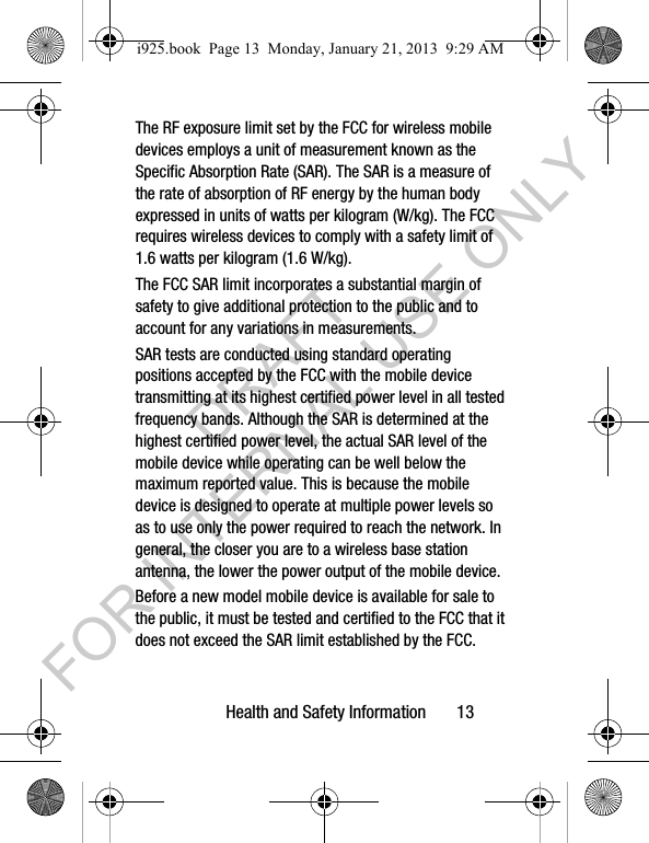Health and Safety Information 13The RF exposure limit set by the FCC for wireless mobile devices employs a unit of measurement known as the Specific Absorption Rate (SAR). The SAR is a measure of the rate of absorption of RF energy by the human body expressed in units of watts per kilogram (W/kg). The FCC requires wireless devices to comply with a safety limit of 1.6 watts per kilogram (1.6 W/kg).The FCC SAR limit incorporates a substantial margin of safety to give additional protection to the public and to account for any variations in measurements.SAR tests are conducted using standard operating positions accepted by the FCC with the mobile device transmitting at its highest certified power level in all tested frequency bands. Although the SAR is determined at the highest certified power level, the actual SAR level of the mobile device while operating can be well below the maximum reported value. This is because the mobile device is designed to operate at multiple power levels so as to use only the power required to reach the network. In general, the closer you are to a wireless base station antenna, the lower the power output of the mobile device.Before a new model mobile device is available for sale to the public, it must be tested and certified to the FCC that it does not exceed the SAR limit established by the FCC. i925.book Page 13 Monday, January 21, 2013 9:29 AMDRAFT FOR INTERNAL USE ONLY