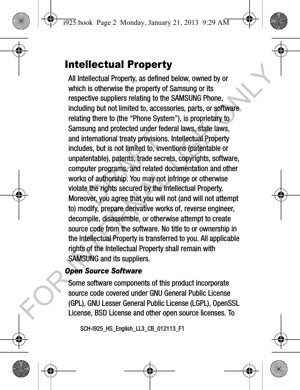 SCH-I925_HS_English_LL3_CB_012113_F1Intellectual PropertyAll Intellectual Property, as defined below, owned by or which is otherwise the property of Samsung or its respective suppliers relating to the SAMSUNG Phone, including but not limited to, accessories, parts, or software relating there to (the “Phone System”), is proprietary to Samsung and protected under federal laws, state laws, and international treaty provisions. Intellectual Property includes, but is not limited to, inventions (patentable or unpatentable), patents, trade secrets, copyrights, software, computer programs, and related documentation and other works of authorship. You may not infringe or otherwise violate the rights secured by the Intellectual Property. Moreover, you agree that you will not (and will not attempt to) modify, prepare derivative works of, reverse engineer, decompile, disassemble, or otherwise attempt to create source code from the software. No title to or ownership in the Intellectual Property is transferred to you. All applicable rights of the Intellectual Property shall remain with SAMSUNG and its suppliers.Open Source SoftwareSome software components of this product incorporate source code covered under GNU General Public License (GPL), GNU Lesser General Public License (LGPL), OpenSSL License, BSD License and other open source licenses. To i925.book Page 2 Monday, January 21, 2013 9:29 AMDRAFT FOR INTERNAL USE ONLY