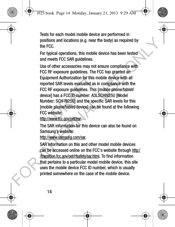 14Tests for each model mobile device are performed in positions and locations (e.g. near the body) as required by the FCC.For typical operations, this mobile device has been tested and meets FCC SAR guidelines.Use of other accessories may not ensure compliance with FCC RF exposure guidelines. The FCC has granted an Equipment Authorization for this mobile device with all reported SAR levels evaluated as in compliance with the FCC RF exposure guidelines. This [mobile phone/tablet/device] has a FCC ID number: A3LSCHI925U [Model Number: SCH-I925U] and the specific SAR levels for this [mobile phone/tablet/device] can be found at the following FCC website: http://www.fcc.gov/oet/ea/.The SAR information for this device can also be found on Samsung’s website: http://www.samsung.com/sar. SAR information on this and other model mobile devices can be accessed online on the FCC&apos;s website through http://transition.fcc.gov/oet/rfsafety/sar.html. To find information that pertains to a particular model mobile device, this site uses the mobile device FCC ID number, which is usually printed somewhere on the case of the mobile device. i925.book  Page 14  Monday, January 21, 2013  9:29 AMDRAFT FOR INTERNAL USE ONLY