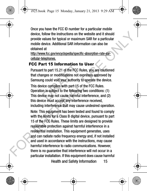 Health and Safety Information 15Once you have the FCC ID number for a particular mobile device, follow the instructions on the website and it should provide values for typical or maximum SAR for a particular mobile device. Additional SAR information can also be obtained at http://www.fcc.gov/encyclopedia/specific-absorption-rate-sar-cellular-telephones.FCC Part 15 Information to UserPursuant to part 15.21 of the FCC Rules, you are cautioned that changes or modifications not expressly approved by Samsung could void your authority to operate the device.This device complies with part 15 of the FCC Rules. Operation is subject to the following two conditions: (1) This device may not cause harmful interference, and (2) this device must accept any interference received, including interference that may cause undesired operation.Note: This equipment has been tested and found to comply with the limits for a Class B digital device, pursuant to part 15 of the FCC Rules. These limits are designed to provide reasonable protection against harmful interference in a residential installation. This equipment generates, uses and can radiate radio frequency energy and, if not installed and used in accordance with the instructions, may cause harmful interference to radio communications. However, there is no guarantee that interference will not occur in a particular installation. If this equipment does cause harmful i925.book Page 15 Monday, January 21, 2013 9:29 AMDRAFT FOR INTERNAL USE ONLY