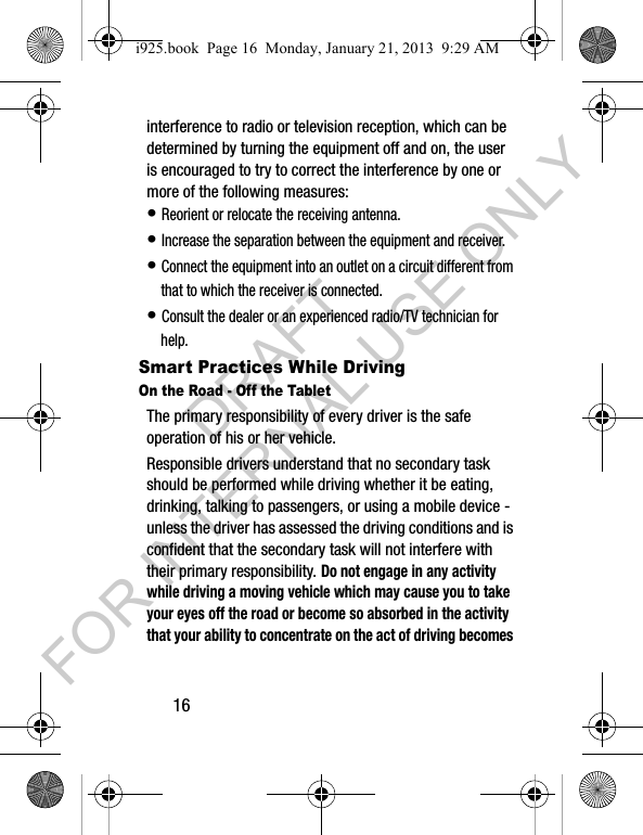 16interference to radio or television reception, which can be determined by turning the equipment off and on, the user is encouraged to try to correct the interference by one or more of the following measures:• Reorient or relocate the receiving antenna.• Increase the separation between the equipment and receiver.• Connect the equipment into an outlet on a circuit different from that to which the receiver is connected.• Consult the dealer or an experienced radio/TV technician for help.Smart Practices While DrivingOn the Road - Off the TabletThe primary responsibility of every driver is the safe operation of his or her vehicle.Responsible drivers understand that no secondary task should be performed while driving whether it be eating, drinking, talking to passengers, or using a mobile device - unless the driver has assessed the driving conditions and is confident that the secondary task will not interfere with their primary responsibility. Do not engage in any activity while driving a moving vehicle which may cause you to take your eyes off the road or become so absorbed in the activity that your ability to concentrate on the act of driving becomes i925.book Page 16 Monday, January 21, 2013 9:29 AMDRAFT FOR INTERNAL USE ONLY