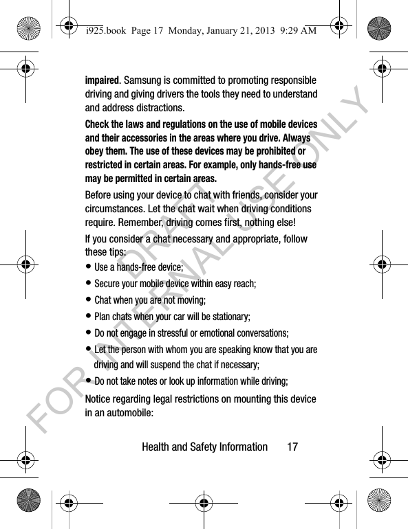Health and Safety Information 17impaired. Samsung is committed to promoting responsible driving and giving drivers the tools they need to understand and address distractions.Check the laws and regulations on the use of mobile devices and their accessories in the areas where you drive. Always obey them. The use of these devices may be prohibited or restricted in certain areas. For example, only hands-free use may be permitted in certain areas.Before using your device to chat with friends, consider your circumstances. Let the chat wait when driving conditions require. Remember, driving comes first, nothing else!If you consider a chat necessary and appropriate, follow these tips:• Use a hands-free device;• Secure your mobile device within easy reach;• Chat when you are not moving;• Plan chats when your car will be stationary;• Do not engage in stressful or emotional conversations;• Let the person with whom you are speaking know that you are driving and will suspend the chat if necessary;• Do not take notes or look up information while driving;Notice regarding legal restrictions on mounting this device in an automobile:i925.book Page 17 Monday, January 21, 2013 9:29 AMDRAFT FOR INTERNAL USE ONLY