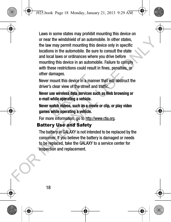 18Laws in some states may prohibit mounting this device on or near the windshield of an automobile. In other states, the law may permit mounting this device only in specific locations in the automobile. Be sure to consult the state and local laws or ordinances where you drive before mounting this device in an automobile. Failure to comply with these restrictions could result in fines, penalties, or other damages.Never mount this device in a manner that will obstruct the driver’s clear view of the street and traffic.Never use wireless data services such as Web browsing or e-mail while operating a vehicle.Never watch videos, such as a movie or clip, or play video games while operating a vehicle.For more information, go to http://www.ctia.org.Battery Use and SafetyThe battery in GALAXY is not intended to be replaced by the consumer. If you believe the battery is damaged or needs to be replaced, take the GALAXY to a service center for inspection and replacement.i925.book Page 18 Monday, January 21, 2013 9:29 AMDRAFT FOR INTERNAL USE ONLY