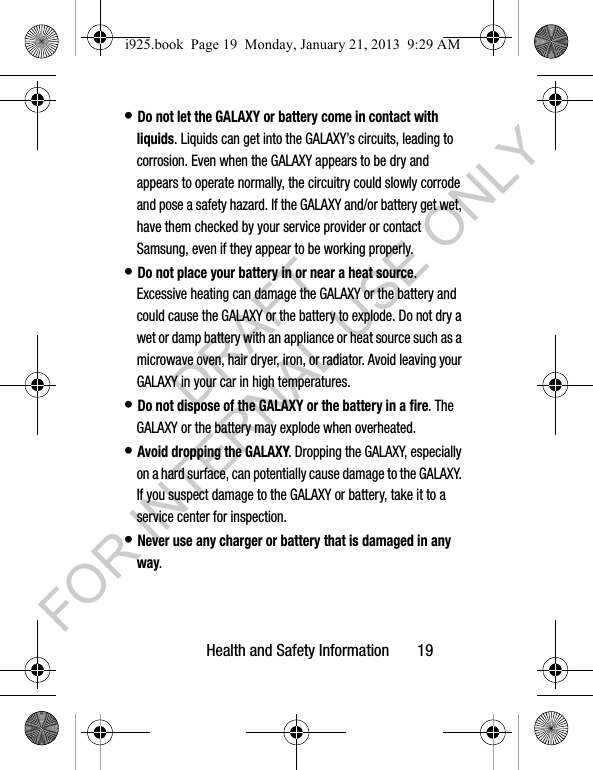 Health and Safety Information 19• Do not let the GALAXY or battery come in contact with liquids. Liquids can get into the GALAXY’s circuits, leading to corrosion. Even when the GALAXY appears to be dry and appears to operate normally, the circuitry could slowly corrode and pose a safety hazard. If the GALAXY and/or battery get wet, have them checked by your service provider or contact Samsung, even if they appear to be working properly.• Do not place your battery in or near a heat source. Excessive heating can damage the GALAXY or the battery and could cause the GALAXY or the battery to explode. Do not dry a wet or damp battery with an appliance or heat source such as a microwave oven, hair dryer, iron, or radiator. Avoid leaving your GALAXY in your car in high temperatures.• Do not dispose of the GALAXY or the battery in a fire. The GALAXY or the battery may explode when overheated.• Avoid dropping the GALAXY. Dropping the GALAXY, especially on a hard surface, can potentially cause damage to the GALAXY. If you suspect damage to the GALAXY or battery, take it to a service center for inspection.• Never use any charger or battery that is damaged in any way.i925.book Page 19 Monday, January 21, 2013 9:29 AMDRAFT FOR INTERNAL USE ONLY
