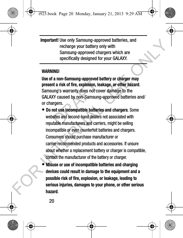 20Important! Use only Samsung-approved batteries, and recharge your battery only with Samsung-approved chargers which are specifically designed for your GALAXY.WARNING!Use of a non-Samsung-approved battery or charger may present a risk of fire, explosion, leakage, or other hazard. Samsung's warranty does not cover damage to the GALAXY caused by non-Samsung-approved batteries and/or chargers.• Do not use incompatible batteries and chargers. Some websites and second-hand dealers not associated with reputable manufacturers and carriers, might be selling incompatible or even counterfeit batteries and chargers. Consumers should purchase manufacturer or carrier-recommended products and accessories. If unsure about whether a replacement battery or charger is compatible, contact the manufacturer of the battery or charger.• Misuse or use of incompatible batteries and charging devices could result in damage to the equipment and a possible risk of fire, explosion, or leakage, leading to serious injuries, damages to your phone, or other serious hazard.i925.book Page 20 Monday, January 21, 2013 9:29 AMDRAFT FOR INTERNAL USE ONLY