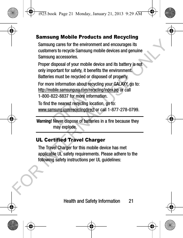 Health and Safety Information 21Samsung Mobile Products and RecyclingSamsung cares for the environment and encourages its customers to recycle Samsung mobile devices and genuine Samsung accessories.Proper disposal of your mobile device and its battery is not only important for safety, it benefits the environment. Batteries must be recycled or disposed of properly.For more information about recycling your GALAXY, go to: http://mobile.samsungusa.com/recycling/index.jsp or call1-800-822-8837 for more information.To find the nearest recycling location, go to:www.samsung.com/recyclingdirect or call 1-877-278-0799.Warning! Never dispose of batteries in a fire because they may explode.UL Certified Travel ChargerThe Travel Charger for this mobile device has met applicable UL safety requirements. Please adhere to the following safety instructions per UL guidelines:i925.book Page 21 Monday, January 21, 2013 9:29 AMDRAFT FOR INTERNAL USE ONLY