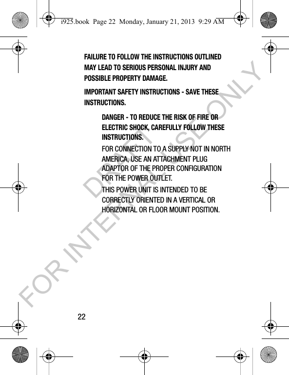 22FAILURE TO FOLLOW THE INSTRUCTIONS OUTLINED MAY LEAD TO SERIOUS PERSONAL INJURY AND POSSIBLE PROPERTY DAMAGE.IMPORTANT SAFETY INSTRUCTIONS - SAVE THESE INSTRUCTIONS.DANGER - TO REDUCE THE RISK OF FIRE OR ELECTRIC SHOCK, CAREFULLY FOLLOW THESE INSTRUCTIONS.FOR CONNECTION TO A SUPPLY NOT IN NORTH AMERICA, USE AN ATTACHMENT PLUG ADAPTOR OF THE PROPER CONFIGURATION FOR THE POWER OUTLET.THIS POWER UNIT IS INTENDED TO BE CORRECTLY ORIENTED IN A VERTICAL OR HORIZONTAL OR FLOOR MOUNT POSITION.i925.book Page 22 Monday, January 21, 2013 9:29 AMDRAFT FOR INTERNAL USE ONLY