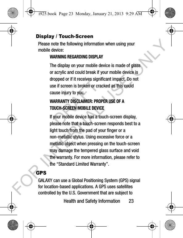Health and Safety Information 23Display / Touch-ScreenPlease note the following information when using your mobile device:WARNING REGARDING DISPLAYThe display on your mobile device is made of glass or acrylic and could break if your mobile device is dropped or if it receives significant impact. Do not use if screen is broken or cracked as this could cause injury to you.WARRANTY DISCLAIMER: PROPER USE OF A TOUCH-SCREEN MOBILE DEVICEIf your mobile device has a touch-screen display, please note that a touch-screen responds best to a light touch from the pad of your finger or a non-metallic stylus. Using excessive force or a metallic object when pressing on the touch-screen may damage the tempered glass surface and void the warranty. For more information, please refer to the “Standard Limited Warranty”.GPSGALAXY can use a Global Positioning System (GPS) signal for location-based applications. A GPS uses satellites controlled by the U.S. Government that are subject to i925.book Page 23 Monday, January 21, 2013 9:29 AMDRAFT FOR INTERNAL USE ONLY