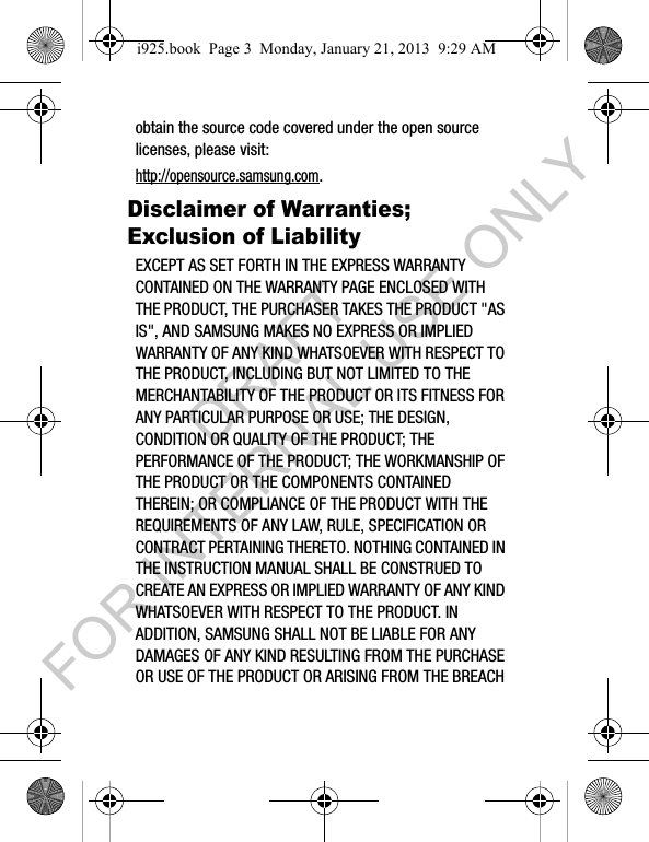 obtain the source code covered under the open source licenses, please visit:http://opensource.samsung.com.Disclaimer of Warranties; Exclusion of LiabilityEXCEPT AS SET FORTH IN THE EXPRESS WARRANTY CONTAINED ON THE WARRANTY PAGE ENCLOSED WITH THE PRODUCT, THE PURCHASER TAKES THE PRODUCT "AS IS", AND SAMSUNG MAKES NO EXPRESS OR IMPLIED WARRANTY OF ANY KIND WHATSOEVER WITH RESPECT TO THE PRODUCT, INCLUDING BUT NOT LIMITED TO THE MERCHANTABILITY OF THE PRODUCT OR ITS FITNESS FOR ANY PARTICULAR PURPOSE OR USE; THE DESIGN, CONDITION OR QUALITY OF THE PRODUCT; THE PERFORMANCE OF THE PRODUCT; THE WORKMANSHIP OF THE PRODUCT OR THE COMPONENTS CONTAINED THEREIN; OR COMPLIANCE OF THE PRODUCT WITH THE REQUIREMENTS OF ANY LAW, RULE, SPECIFICATION OR CONTRACT PERTAINING THERETO. NOTHING CONTAINED IN THE INSTRUCTION MANUAL SHALL BE CONSTRUED TO CREATE AN EXPRESS OR IMPLIED WARRANTY OF ANY KIND WHATSOEVER WITH RESPECT TO THE PRODUCT. IN ADDITION, SAMSUNG SHALL NOT BE LIABLE FOR ANY DAMAGES OF ANY KIND RESULTING FROM THE PURCHASE OR USE OF THE PRODUCT OR ARISING FROM THE BREACH i925.book Page 3 Monday, January 21, 2013 9:29 AMDRAFT FOR INTERNAL USE ONLY