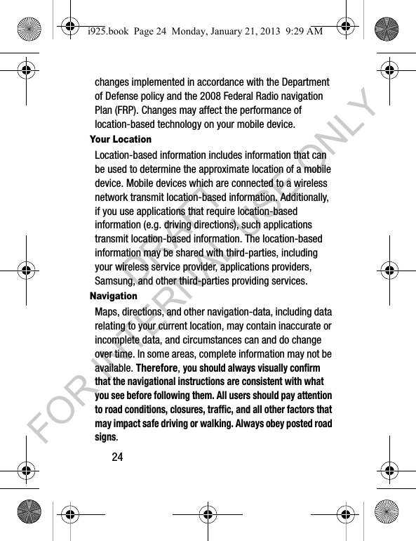 24changes implemented in accordance with the Department of Defense policy and the 2008 Federal Radio navigation Plan (FRP). Changes may affect the performance of location-based technology on your mobile device.Your LocationLocation-based information includes information that can be used to determine the approximate location of a mobile device. Mobile devices which are connected to a wireless network transmit location-based information. Additionally, if you use applications that require location-based information (e.g. driving directions), such applications transmit location-based information. The location-based information may be shared with third-parties, including your wireless service provider, applications providers, Samsung, and other third-parties providing services.NavigationMaps, directions, and other navigation-data, including data relating to your current location, may contain inaccurate or incomplete data, and circumstances can and do change over time. In some areas, complete information may not be available. Therefore, you should always visually confirm that the navigational instructions are consistent with what you see before following them. All users should pay attention to road conditions, closures, traffic, and all other factors that may impact safe driving or walking. Always obey posted road signs.i925.book Page 24 Monday, January 21, 2013 9:29 AMDRAFT FOR INTERNAL USE ONLY