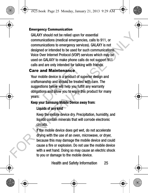 Health and Safety Information 25Emergency CommunicationGALAXY should not be relied upon for essential communications (medical emergencies, calls to 911, or communications to emergency services). GALAXY is not designed or intended to be used for such communications. Voice Over Internet Protocol (VOIP) services which may be used on GALAXY to make phone calls do not support 911 calls and are only intended for talking with friends.Care and MaintenanceYour mobile device is a product of superior design and craftsmanship and should be treated with care. The suggestions below will help you fulfill any warranty obligations and allow you to enjoy this product for many years:Keep your Samsung Mobile Device away from:Liquids of any kindKeep the mobile device dry. Precipitation, humidity, and liquids contain minerals that will corrode electronic circuits. If the mobile device does get wet, do not accelerate drying with the use of an oven, microwave, or dryer, because this may damage the mobile device and could cause a fire or explosion. Do not use the mobile device with a wet hand. Doing so may cause an electric shock to you or damage to the mobile device.i925.book Page 25 Monday, January 21, 2013 9:29 AMDRAFT FOR INTERNAL USE ONLY