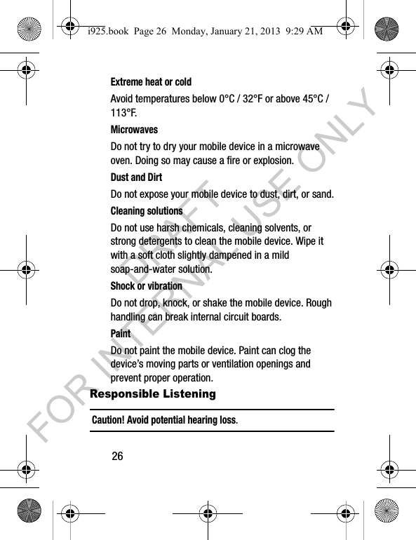26Extreme heat or coldAvoid temperatures below 0°C / 32°F or above 45°C / 113°F.MicrowavesDo not try to dry your mobile device in a microwave oven. Doing so may cause a fire or explosion.Dust and DirtDo not expose your mobile device to dust, dirt, or sand.Cleaning solutionsDo not use harsh chemicals, cleaning solvents, or strong detergents to clean the mobile device. Wipe it with a soft cloth slightly dampened in a mild soap-and-water solution.Shock or vibrationDo not drop, knock, or shake the mobile device. Rough handling can break internal circuit boards.PaintDo not paint the mobile device. Paint can clog the device’s moving parts or ventilation openings and prevent proper operation.Responsible ListeningCaution! Avoid potential hearing loss.i925.book Page 26 Monday, January 21, 2013 9:29 AMDRAFT FOR INTERNAL USE ONLY