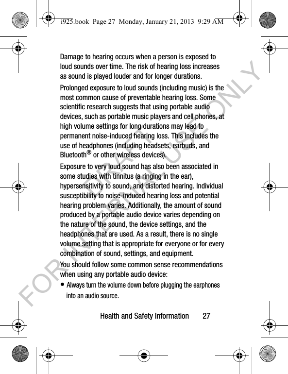 Health and Safety Information 27Damage to hearing occurs when a person is exposed to loud sounds over time. The risk of hearing loss increases as sound is played louder and for longer durations. Prolonged exposure to loud sounds (including music) is the most common cause of preventable hearing loss. Some scientific research suggests that using portable audio devices, such as portable music players and cell phones, at high volume settings for long durations may lead to permanent noise-induced hearing loss. This includes the use of headphones (including headsets, earbuds, and Bluetooth® or other wireless devices). Exposure to very loud sound has also been associated in some studies with tinnitus (a ringing in the ear), hypersensitivity to sound, and distorted hearing. Individual susceptibility to noise-induced hearing loss and potential hearing problem varies. Additionally, the amount of sound produced by a portable audio device varies depending on the nature of the sound, the device settings, and the headphones that are used. As a result, there is no single volume setting that is appropriate for everyone or for every combination of sound, settings, and equipment.You should follow some common sense recommendations when using any portable audio device:• Always turn the volume down before plugging the earphones into an audio source.i925.book Page 27 Monday, January 21, 2013 9:29 AMDRAFT FOR INTERNAL USE ONLY