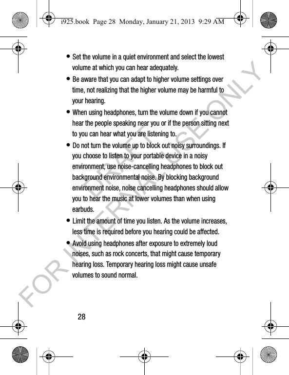 28• Set the volume in a quiet environment and select the lowest volume at which you can hear adequately.• Be aware that you can adapt to higher volume settings over time, not realizing that the higher volume may be harmful to your hearing.• When using headphones, turn the volume down if you cannot hear the people speaking near you or if the person sitting next to you can hear what you are listening to. • Do not turn the volume up to block out noisy surroundings. If you choose to listen to your portable device in a noisy environment, use noise-cancelling headphones to block out background environmental noise. By blocking background environment noise, noise cancelling headphones should allow you to hear the music at lower volumes than when using earbuds.• Limit the amount of time you listen. As the volume increases, less time is required before you hearing could be affected.• Avoid using headphones after exposure to extremely loud noises, such as rock concerts, that might cause temporary hearing loss. Temporary hearing loss might cause unsafe volumes to sound normal.i925.book Page 28 Monday, January 21, 2013 9:29 AMDRAFT FOR INTERNAL USE ONLY