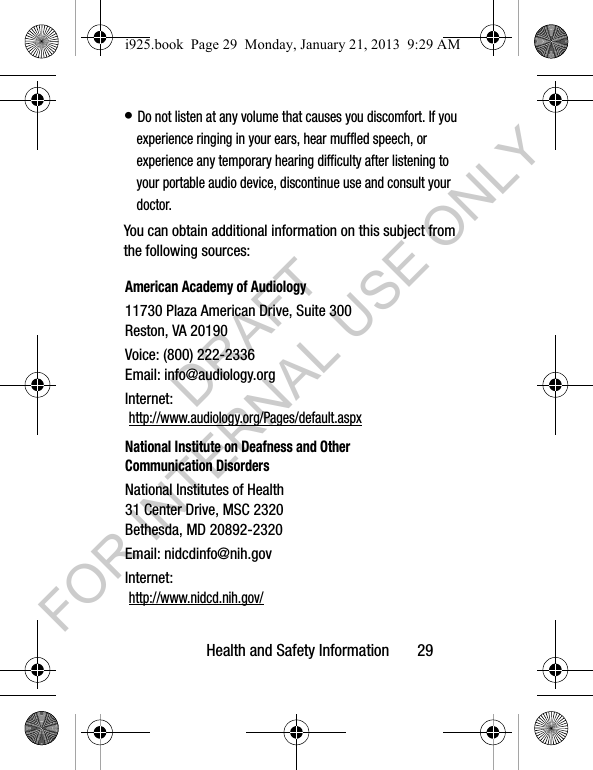 Health and Safety Information 29• Do not listen at any volume that causes you discomfort. If you experience ringing in your ears, hear muffled speech, or experience any temporary hearing difficulty after listening to your portable audio device, discontinue use and consult your doctor.You can obtain additional information on this subject from the following sources:American Academy of Audiology11730 Plaza American Drive, Suite 300Reston, VA 20190Voice: (800) 222-2336Email: info@audiology.orgInternet: http://www.audiology.org/Pages/default.aspxNational Institute on Deafness and Other Communication DisordersNational Institutes of Health31 Center Drive, MSC 2320Bethesda, MD 20892-2320Email: nidcdinfo@nih.govInternet: http://www.nidcd.nih.gov/i925.book Page 29 Monday, January 21, 2013 9:29 AMDRAFT FOR INTERNAL USE ONLY