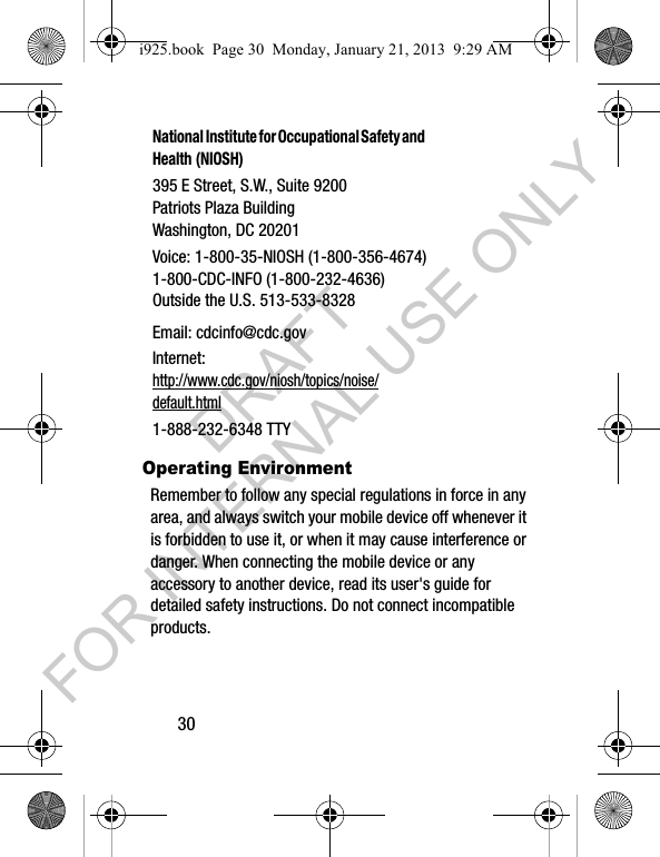 30Operating EnvironmentRemember to follow any special regulations in force in any area, and always switch your mobile device off whenever it is forbidden to use it, or when it may cause interference or danger. When connecting the mobile device or any accessory to another device, read its user's guide for detailed safety instructions. Do not connect incompatible products.National Institute for Occupational Safety and Health (NIOSH)395 E Street, S.W., Suite 9200Patriots Plaza BuildingWashington, DC 20201Voice: 1-800-35-NIOSH (1-800-356-4674)1-800-CDC-INFO (1-800-232-4636)Outside the U.S. 513-533-8328Email: cdcinfo@cdc.govInternet:http://www.cdc.gov/niosh/topics/noise/default.html1-888-232-6348 TTYi925.book Page 30 Monday, January 21, 2013 9:29 AMDRAFT FOR INTERNAL USE ONLY