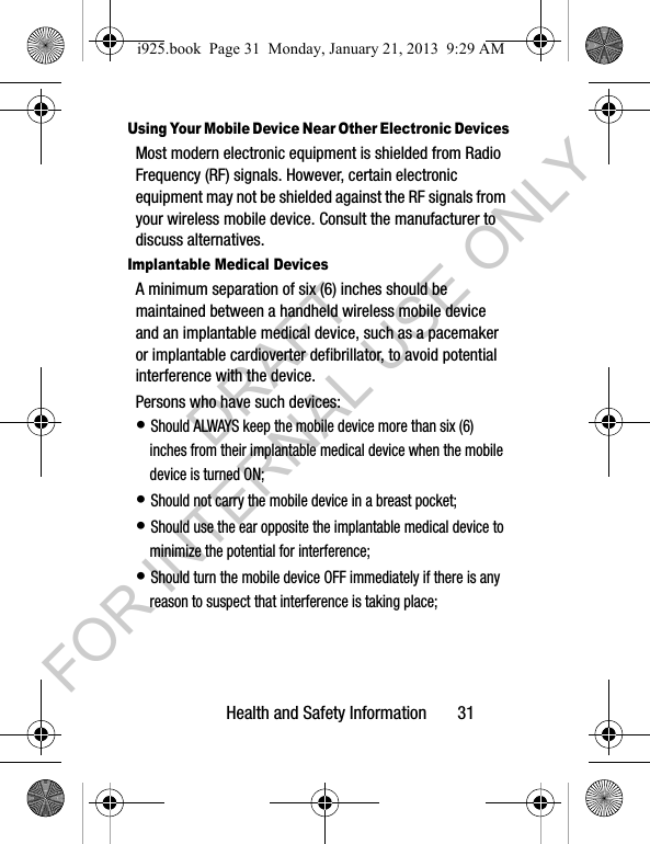 Health and Safety Information 31Using Your Mobile Device Near Other Electronic DevicesMost modern electronic equipment is shielded from Radio Frequency (RF) signals. However, certain electronic equipment may not be shielded against the RF signals from your wireless mobile device. Consult the manufacturer to discuss alternatives.Implantable Medical DevicesA minimum separation of six (6) inches should be maintained between a handheld wireless mobile device and an implantable medical device, such as a pacemaker or implantable cardioverter defibrillator, to avoid potential interference with the device.Persons who have such devices:• Should ALWAYS keep the mobile device more than six (6) inches from their implantable medical device when the mobile device is turned ON;• Should not carry the mobile device in a breast pocket;• Should use the ear opposite the implantable medical device to minimize the potential for interference;• Should turn the mobile device OFF immediately if there is any reason to suspect that interference is taking place;i925.book Page 31 Monday, January 21, 2013 9:29 AMDRAFT FOR INTERNAL USE ONLY