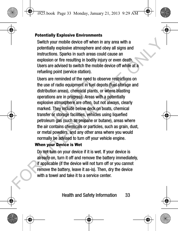 Health and Safety Information 33Potentially Explosive EnvironmentsSwitch your mobile device off when in any area with a potentially explosive atmosphere and obey all signs and instructions. Sparks in such areas could cause an explosion or fire resulting in bodily injury or even death. Users are advised to switch the mobile device off while at a refueling point (service station). Users are reminded of the need to observe restrictions on the use of radio equipment in fuel depots (fuel storage and distribution areas), chemical plants, or where blasting operations are in progress. Areas with a potentially explosive atmosphere are often, but not always, clearly marked. They include below deck on boats, chemical transfer or storage facilities, vehicles using liquefied petroleum gas (such as propane or butane), areas where the air contains chemicals or particles, such as grain, dust, or metal powders, and any other area where you would normally be advised to turn off your vehicle engine.When your Device is WetDo not turn on your device if it is wet. If your device is already on, turn it off and remove the battery immediately, if applicable (if the device will not turn off or you cannot remove the battery, leave it as-is). Then, dry the device with a towel and take it to a service center.i925.book Page 33 Monday, January 21, 2013 9:29 AMDRAFT FOR INTERNAL USE ONLY