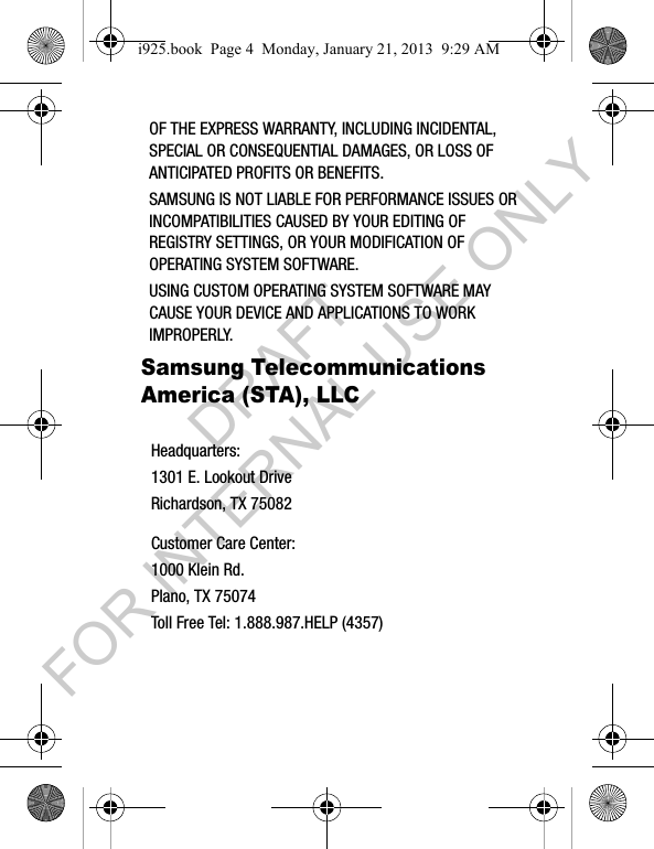 OF THE EXPRESS WARRANTY, INCLUDING INCIDENTAL, SPECIAL OR CONSEQUENTIAL DAMAGES, OR LOSS OF ANTICIPATED PROFITS OR BENEFITS.SAMSUNG IS NOT LIABLE FOR PERFORMANCE ISSUES OR INCOMPATIBILITIES CAUSED BY YOUR EDITING OF REGISTRY SETTINGS, OR YOUR MODIFICATION OF OPERATING SYSTEM SOFTWARE. USING CUSTOM OPERATING SYSTEM SOFTWARE MAY CAUSE YOUR DEVICE AND APPLICATIONS TO WORK IMPROPERLY. Samsung Telecommunications America (STA), LLCHeadquarters:1301 E. Lookout DriveRichardson, TX 75082Customer Care Center:1000 Klein Rd.Plano, TX 75074Toll Free Tel: 1.888.987.HELP (4357)i925.book Page 4 Monday, January 21, 2013 9:29 AMDRAFT FOR INTERNAL USE ONLY