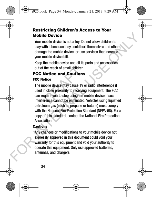 34Restricting Children's Access to Your Mobile DeviceYour mobile device is not a toy. Do not allow children to play with it because they could hurt themselves and others, damage the mobile device, or use services that increase your mobile device bill.Keep the mobile device and all its parts and accessories out of the reach of small children.FCC Notice and CautionsFCC NoticeThe mobile device may cause TV or radio interference if used in close proximity to receiving equipment. The FCC can require you to stop using the mobile device if such interference cannot be eliminated. Vehicles using liquefied petroleum gas (such as propane or butane) must comply with the National Fire Protection Standard (NFPA-58). For a copy of this standard, contact the National Fire Protection Association.CautionsAny changes or modifications to your mobile device not expressly approved in this document could void your warranty for this equipment and void your authority to operate this equipment. Only use approved batteries, antennas, and chargers. i925.book Page 34 Monday, January 21, 2013 9:29 AMDRAFT FOR INTERNAL USE ONLY