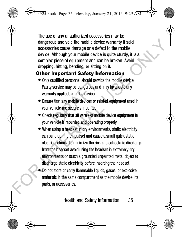 Health and Safety Information 35The use of any unauthorized accessories may be dangerous and void the mobile device warranty if said accessories cause damage or a defect to the mobile device. Although your mobile device is quite sturdy, it is a complex piece of equipment and can be broken. Avoid dropping, hitting, bending, or sitting on it.Other Important Safety Information• Only qualified personnel should service the mobile device. Faulty service may be dangerous and may invalidate any warranty applicable to the device.• Ensure that any mobile devices or related equipment used in your vehicle are securely mounted.• Check regularly that all wireless mobile device equipment in your vehicle is mounted and operating properly.• When using a headset in dry environments, static electricity can build up in the headset and cause a small quick static electrical shock. To minimize the risk of electrostatic discharge from the headset avoid using the headset in extremely dry environments or touch a grounded unpainted metal object to discharge static electricity before inserting the headset.• Do not store or carry flammable liquids, gases, or explosive materials in the same compartment as the mobile device, its parts, or accessories.i925.book Page 35 Monday, January 21, 2013 9:29 AMDRAFT FOR INTERNAL USE ONLY