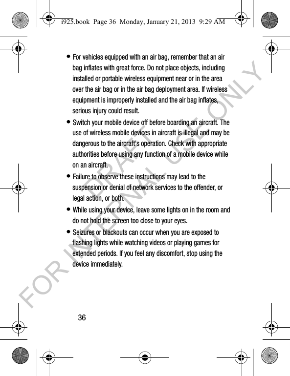36• For vehicles equipped with an air bag, remember that an air bag inflates with great force. Do not place objects, including installed or portable wireless equipment near or in the area over the air bag or in the air bag deployment area. If wireless equipment is improperly installed and the air bag inflates, serious injury could result.• Switch your mobile device off before boarding an aircraft. The use of wireless mobile devices in aircraft is illegal and may be dangerous to the aircraft's operation. Check with appropriate authorities before using any function of a mobile device while on an aircraft.• Failure to observe these instructions may lead to the suspension or denial of network services to the offender, or legal action, or both.• While using your device, leave some lights on in the room and do not hold the screen too close to your eyes.• Seizures or blackouts can occur when you are exposed to flashing lights while watching videos or playing games for extended periods. If you feel any discomfort, stop using the device immediately.i925.book Page 36 Monday, January 21, 2013 9:29 AMDRAFT FOR INTERNAL USE ONLY