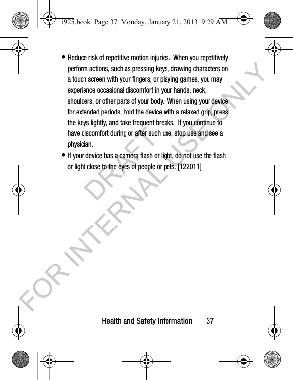 Health and Safety Information       37• Reduce risk of repetitive motion injuries.  When you repetitively perform actions, such as pressing keys, drawing characters on a touch screen with your fingers, or playing games, you may experience occasional discomfort in your hands, neck, shoulders, or other parts of your body.  When using your device for extended periods, hold the device with a relaxed grip, press the keys lightly, and take frequent breaks.  If you continue to have discomfort during or after such use, stop use and see a physician.• If your device has a camera flash or light, do not use the flash or light close to the eyes of people or pets. [122011]i925.book  Page 37  Monday, January 21, 2013  9:29 AMDRAFT FOR INTERNAL USE ONLY