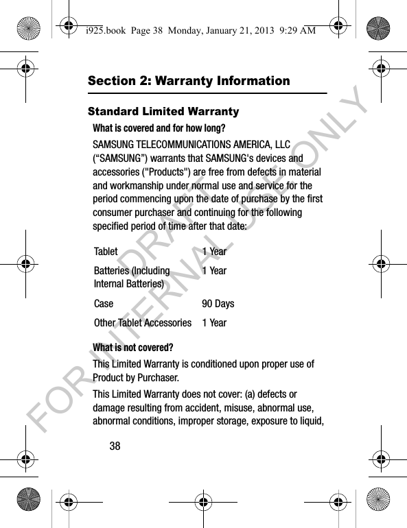 38Section 2: Warranty InformationStandard Limited WarrantyWhat is covered and for how long?SAMSUNG TELECOMMUNICATIONS AMERICA, LLC (“SAMSUNG”) warrants that SAMSUNG's devices and accessories ("Products") are free from defects in material and workmanship under normal use and service for the period commencing upon the date of purchase by the first consumer purchaser and continuing for the following specified period of time after that date: What is not covered?This Limited Warranty is conditioned upon proper use of Product by Purchaser. This Limited Warranty does not cover: (a) defects or damage resulting from accident, misuse, abnormal use, abnormal conditions, improper storage, exposure to liquid, Tablet 1 YearBatteries (Including Internal Batteries)1 YearCase 90 DaysOther Tablet Accessories 1 Yeari925.book Page 38 Monday, January 21, 2013 9:29 AMDRAFT FOR INTERNAL USE ONLY