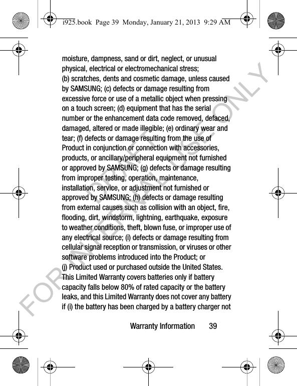 Warranty Information 39moisture, dampness, sand or dirt, neglect, or unusual physical, electrical or electromechanical stress; (b) scratches, dents and cosmetic damage, unless caused by SAMSUNG; (c) defects or damage resulting from excessive force or use of a metallic object when pressing on a touch screen; (d) equipment that has the serial number or the enhancement data code removed, defaced, damaged, altered or made illegible; (e) ordinary wear and tear; (f) defects or damage resulting from the use of Product in conjunction or connection with accessories, products, or ancillary/peripheral equipment not furnished or approved by SAMSUNG; (g) defects or damage resulting from improper testing, operation, maintenance, installation, service, or adjustment not furnished or approved by SAMSUNG; (h) defects or damage resulting from external causes such as collision with an object, fire, flooding, dirt, windstorm, lightning, earthquake, exposure to weather conditions, theft, blown fuse, or improper use of any electrical source; (i) defects or damage resulting from cellular signal reception or transmission, or viruses or other software problems introduced into the Product; or (j) Product used or purchased outside the United States. This Limited Warranty covers batteries only if battery capacity falls below 80% of rated capacity or the battery leaks, and this Limited Warranty does not cover any battery if (i) the battery has been charged by a battery charger not i925.book Page 39 Monday, January 21, 2013 9:29 AMDRAFT FOR INTERNAL USE ONLY