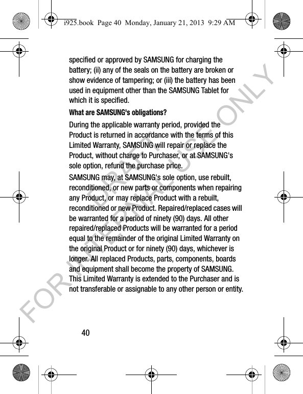 40specified or approved by SAMSUNG for charging the battery; (ii) any of the seals on the battery are broken or show evidence of tampering; or (iii) the battery has been used in equipment other than the SAMSUNG Tablet for which it is specified.What are SAMSUNG's obligations?During the applicable warranty period, provided the Product is returned in accordance with the terms of this Limited Warranty, SAMSUNG will repair or replace the Product, without charge to Purchaser, or at SAMSUNG's sole option, refund the purchase price. SAMSUNG may, at SAMSUNG's sole option, use rebuilt, reconditioned, or new parts or components when repairing any Product, or may replace Product with a rebuilt, reconditioned or new Product. Repaired/replaced cases will be warranted for a period of ninety (90) days. All other repaired/replaced Products will be warranted for a period equal to the remainder of the original Limited Warranty on the original Product or for ninety (90) days, whichever is longer. All replaced Products, parts, components, boards and equipment shall become the property of SAMSUNG. This Limited Warranty is extended to the Purchaser and is not transferable or assignable to any other person or entity.i925.book Page 40 Monday, January 21, 2013 9:29 AMDRAFT FOR INTERNAL USE ONLY