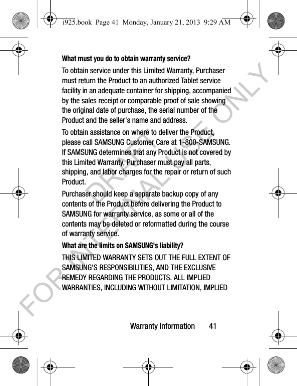 Warranty Information 41What must you do to obtain warranty service?To obtain service under this Limited Warranty, Purchaser must return the Product to an authorized Tablet service facility in an adequate container for shipping, accompanied by the sales receipt or comparable proof of sale showing the original date of purchase, the serial number of the Product and the seller's name and address. To obtain assistance on where to deliver the Product, please call SAMSUNG Customer Care at 1-800-SAMSUNG. If SAMSUNG determines that any Product is not covered by this Limited Warranty, Purchaser must pay all parts, shipping, and labor charges for the repair or return of such Product.Purchaser should keep a separate backup copy of any contents of the Product before delivering the Product to SAMSUNG for warranty service, as some or all of the contents may be deleted or reformatted during the course of warranty service.What are the limits on SAMSUNG's liability?THIS LIMITED WARRANTY SETS OUT THE FULL EXTENT OF SAMSUNG'S RESPONSIBILITIES, AND THE EXCLUSIVE REMEDY REGARDING THE PRODUCTS. ALL IMPLIED WARRANTIES, INCLUDING WITHOUT LIMITATION, IMPLIED i925.book Page 41 Monday, January 21, 2013 9:29 AMDRAFT FOR INTERNAL USE ONLY