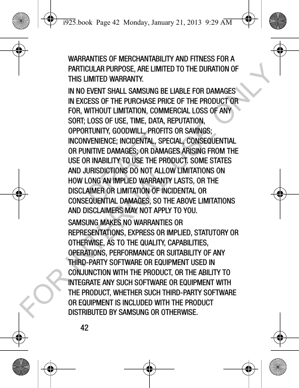 42WARRANTIES OF MERCHANTABILITY AND FITNESS FOR A PARTICULAR PURPOSE, ARE LIMITED TO THE DURATION OF THIS LIMITED WARRANTY. IN NO EVENT SHALL SAMSUNG BE LIABLE FOR DAMAGES IN EXCESS OF THE PURCHASE PRICE OF THE PRODUCT OR FOR, WITHOUT LIMITATION, COMMERCIAL LOSS OF ANY SORT; LOSS OF USE, TIME, DATA, REPUTATION, OPPORTUNITY, GOODWILL, PROFITS OR SAVINGS; INCONVENIENCE; INCIDENTAL, SPECIAL, CONSEQUENTIAL OR PUNITIVE DAMAGES; OR DAMAGES ARISING FROM THE USE OR INABILITY TO USE THE PRODUCT. SOME STATES AND JURISDICTIONS DO NOT ALLOW LIMITATIONS ON HOW LONG AN IMPLIED WARRANTY LASTS, OR THE DISCLAIMER OR LIMITATION OF INCIDENTAL OR CONSEQUENTIAL DAMAGES, SO THE ABOVE LIMITATIONS AND DISCLAIMERS MAY NOT APPLY TO YOU.SAMSUNG MAKES NO WARRANTIES OR REPRESENTATIONS, EXPRESS OR IMPLIED, STATUTORY OR OTHERWISE, AS TO THE QUALITY, CAPABILITIES, OPERATIONS, PERFORMANCE OR SUITABILITY OF ANY THIRD-PARTY SOFTWARE OR EQUIPMENT USED IN CONJUNCTION WITH THE PRODUCT, OR THE ABILITY TO INTEGRATE ANY SUCH SOFTWARE OR EQUIPMENT WITH THE PRODUCT, WHETHER SUCH THIRD-PARTY SOFTWARE OR EQUIPMENT IS INCLUDED WITH THE PRODUCT DISTRIBUTED BY SAMSUNG OR OTHERWISE. i925.book Page 42 Monday, January 21, 2013 9:29 AMDRAFT FOR INTERNAL USE ONLY