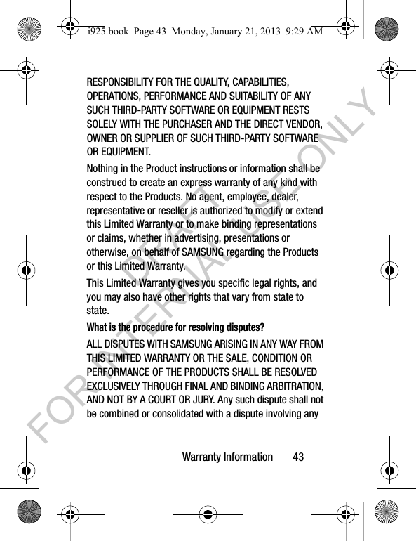 Warranty Information 43RESPONSIBILITY FOR THE QUALITY, CAPABILITIES, OPERATIONS, PERFORMANCE AND SUITABILITY OF ANY SUCH THIRD-PARTY SOFTWARE OR EQUIPMENT RESTS SOLELY WITH THE PURCHASER AND THE DIRECT VENDOR, OWNER OR SUPPLIER OF SUCH THIRD-PARTY SOFTWARE OR EQUIPMENT.Nothing in the Product instructions or information shall be construed to create an express warranty of any kind with respect to the Products. No agent, employee, dealer, representative or reseller is authorized to modify or extend this Limited Warranty or to make binding representations or claims, whether in advertising, presentations or otherwise, on behalf of SAMSUNG regarding the Products or this Limited Warranty.This Limited Warranty gives you specific legal rights, and you may also have other rights that vary from state to state.What is the procedure for resolving disputes?ALL DISPUTES WITH SAMSUNG ARISING IN ANY WAY FROM THIS LIMITED WARRANTY OR THE SALE, CONDITION OR PERFORMANCE OF THE PRODUCTS SHALL BE RESOLVED EXCLUSIVELY THROUGH FINAL AND BINDING ARBITRATION, AND NOT BY A COURT OR JURY. Any such dispute shall not be combined or consolidated with a dispute involving any i925.book Page 43 Monday, January 21, 2013 9:29 AMDRAFT FOR INTERNAL USE ONLY