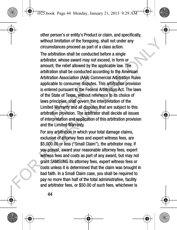 44other person's or entity's Product or claim, and specifically, without limitation of the foregoing, shall not under any circumstances proceed as part of a class action. The arbitration shall be conducted before a single arbitrator, whose award may not exceed, in form or amount, the relief allowed by the applicable law. The arbitration shall be conducted according to the American Arbitration Association (AAA) Commercial Arbitration Rules applicable to consumer disputes. This arbitration provision is entered pursuant to the Federal Arbitration Act. The laws of the State of Texas, without reference to its choice of laws principles, shall govern the interpretation of the Limited Warranty and all disputes that are subject to this arbitration provision. The arbitrator shall decide all issues of interpretation and application of this arbitration provision and the Limited Warranty.For any arbitration in which your total damage claims, exclusive of attorney fees and expert witness fees, are $5,000.00 or less (“Small Claim”), the arbitrator may, if you prevail, award your reasonable attorney fees, expert witness fees and costs as part of any award, but may not grant SAMSUNG its attorney fees, expert witness fees or costs unless it is determined that the claim was brought in bad faith. In a Small Claim case, you shall be required to pay no more than half of the total administrative, facility and arbitrator fees, or $50.00 of such fees, whichever is i925.book Page 44 Monday, January 21, 2013 9:29 AMDRAFT FOR INTERNAL USE ONLY